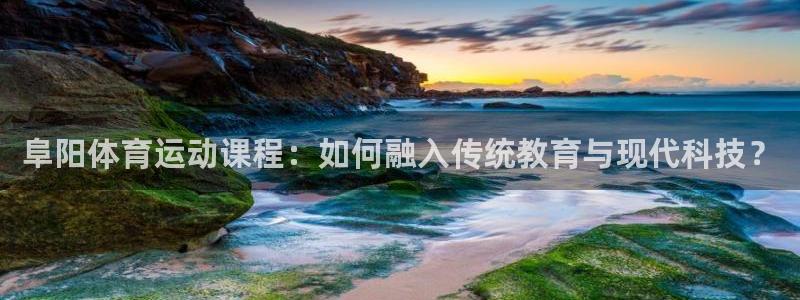 沐鸣2平台登录：阜阳体育运动课程：如何融入传统教育与现代科技？