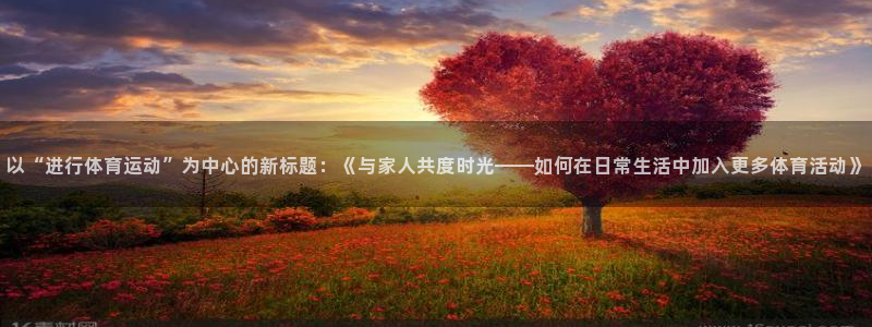 沐鸣2官网登录：以“进行体育运动”为中心的新标题：《与家人共度时光——如何在日常生活中加入更多体育活动》